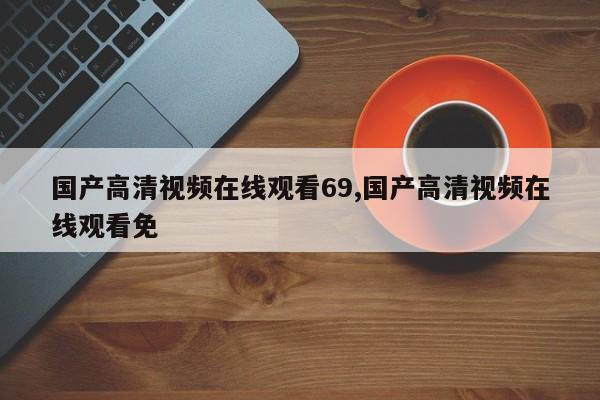 国产高清视频在线观看69,国产高清视频在线观看免