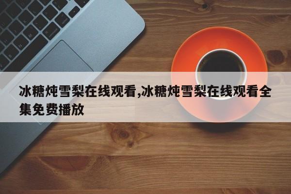 冰糖炖雪梨在线观看,冰糖炖雪梨在线观看全集免费播放