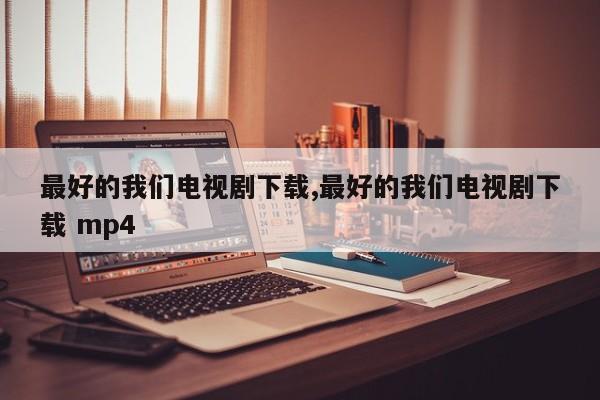 最好的我们电视剧下载,最好的我们电视剧下载 mp4