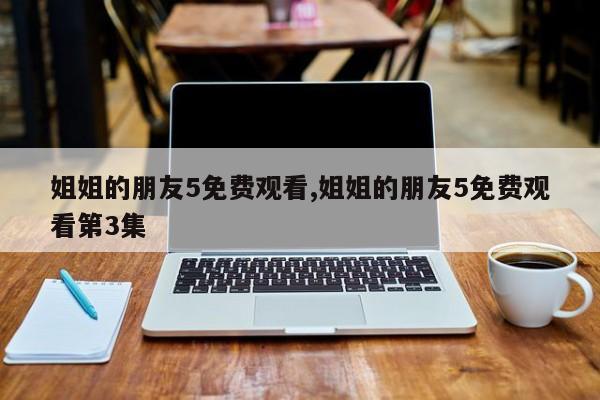 姐姐的朋友5免费观看,姐姐的朋友5免费观看第3集