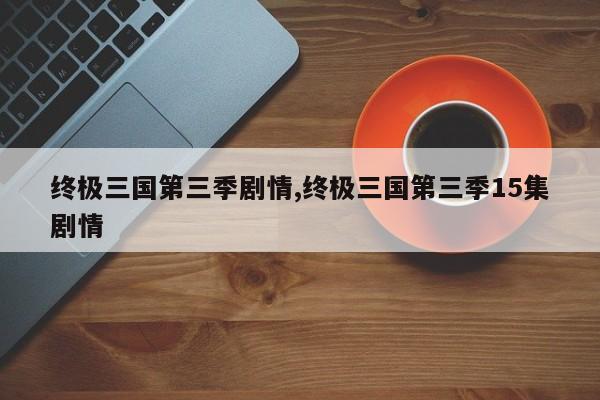 终极三国第三季剧情,终极三国第三季15集剧情