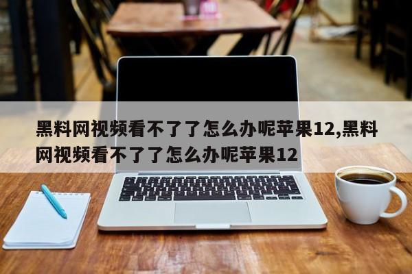 黑料网视频看不了了怎么办呢苹果12,黑料网视频看不了了怎么办呢苹果12