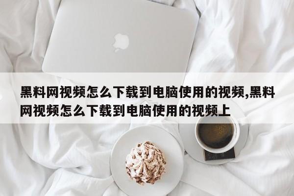 黑料网视频怎么下载到电脑使用的视频,黑料网视频怎么下载到电脑使用的视频上
